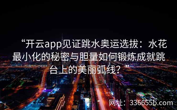 “开云app见证跳水奥运选拔：水花最小化的秘密与胆量如何锻炼成就跳台上的美丽弧线？”