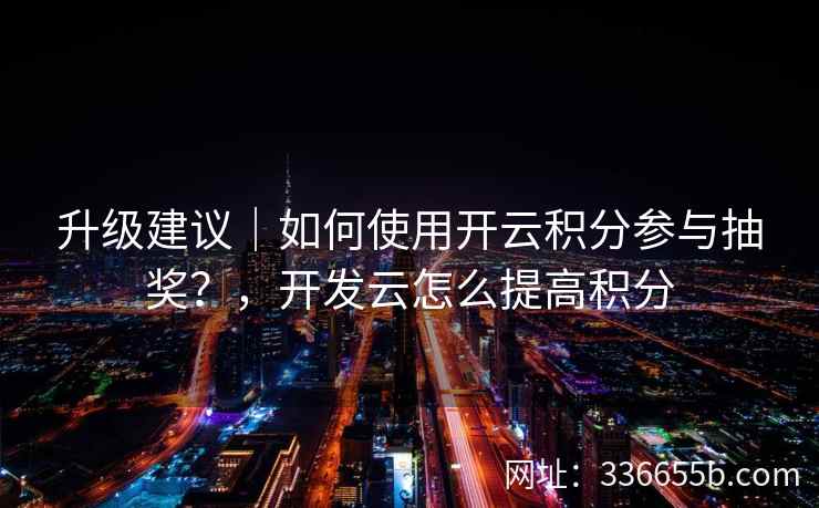 升级建议｜如何使用开云积分参与抽奖？，开发云怎么提高积分