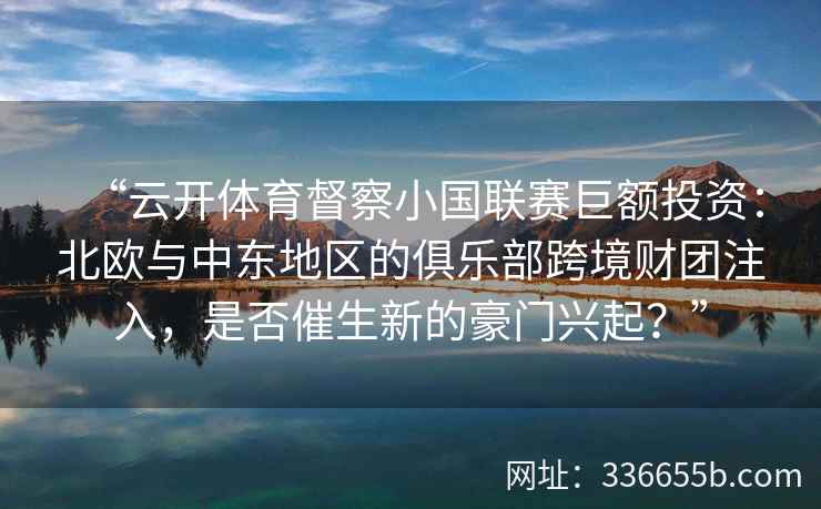 “云开体育督察小国联赛巨额投资：北欧与中东地区的俱乐部跨境财团注入，是否催生新的豪门兴起？”