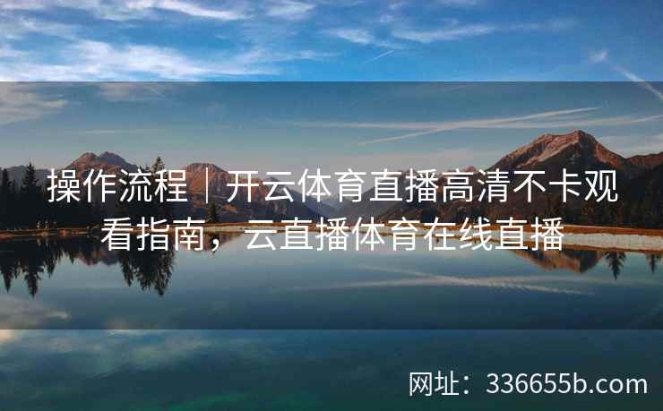 操作流程|开云体育直播高清不卡观看指南,云直播体育在线直播 操作流程|开云体育直播高清不卡观看指南,云直播体育在线直播