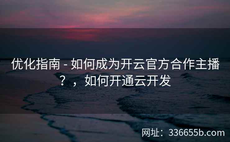 优化指南 - 如何成为开云官方合作主播？，如何开通云开发