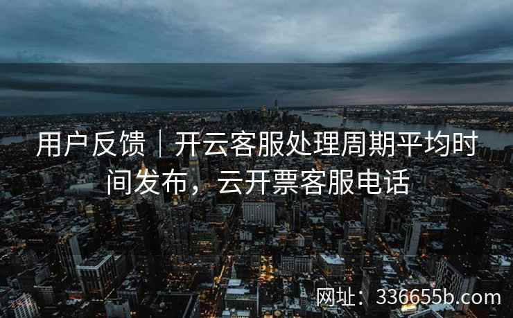 用户反馈|开云客服处理周期平均时间发布,云开票客服电话 用户反馈|开云客服处理周期平均时间发布,云开票客服电话