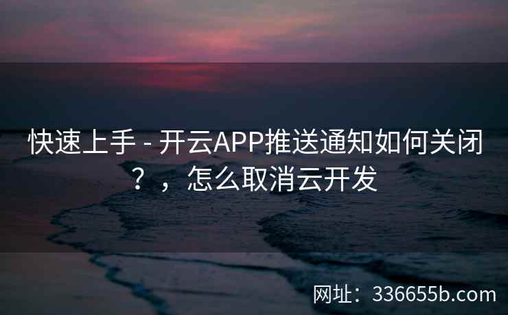 快速上手 - 开云APP推送通知如何关闭?,怎么取消云开发 快速上手 - 开云APP推送通知如何关闭?,怎么取消云开发