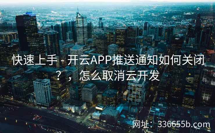 快速上手 - 开云APP推送通知如何关闭?,怎么取消云开发 快速上手 - 开云APP推送通知如何关闭?,怎么取消云开发