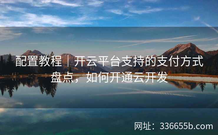配置教程｜开云平台支持的支付方式盘点，如何开通云开发