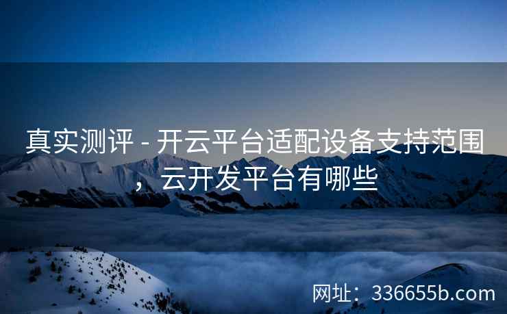 真实测评 - 开云平台适配设备支持范围，云开发平台有哪些